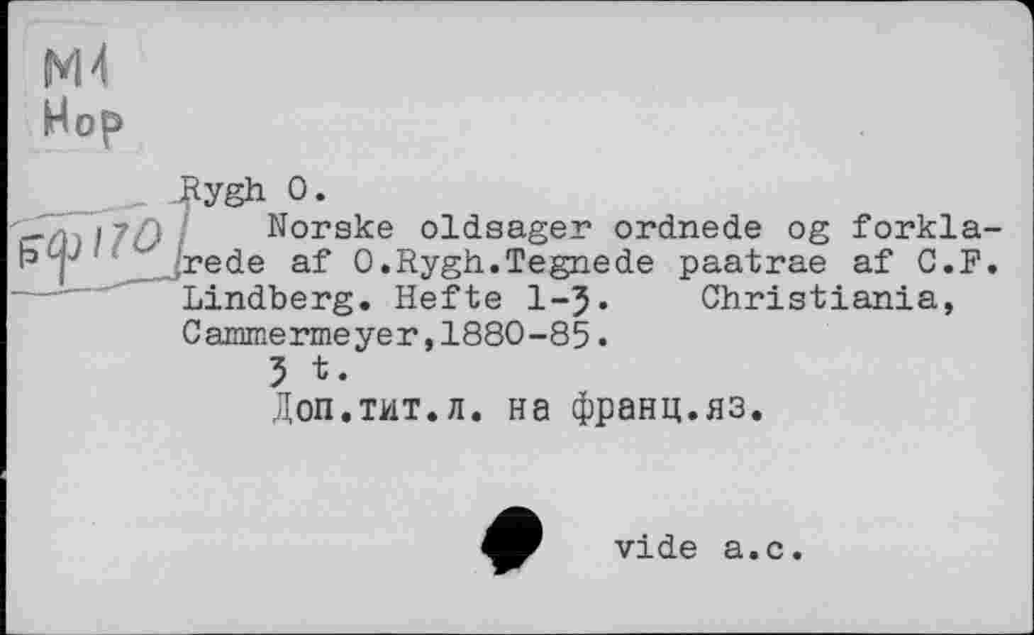 ﻿ж
Hop
_ Jßygh о.
- і 117D I Norske oldsager ordnede og forkla-
1° I ' .rede af O.Rygh.Tegnede paatrae af C.F.
Lindberg. Hefte 1-5« Christiania, Cammermeyer,1880-85.
5 t.
Доп.тит.л. на франц.яз.
vide а.с.